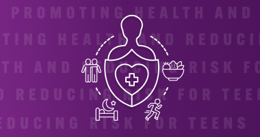 Icon of a person with a shield and heart symbol, surrounded by icons of people, healthy food, sleep, and exercise, on a purple background with text 'Promoting Health and Reducing Risk for Teens'